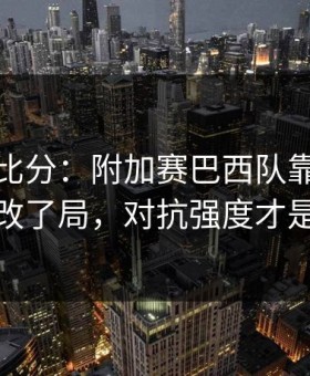 别只看比分：附加赛巴西队靠一个小细节改了局，对抗强度才是关键