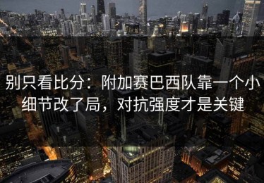 别只看比分：附加赛巴西队靠一个小细节改了局，对抗强度才是关键