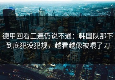 德甲回看三遍仍说不通：韩国队那下到底犯没犯规，越看越像被喂了刀