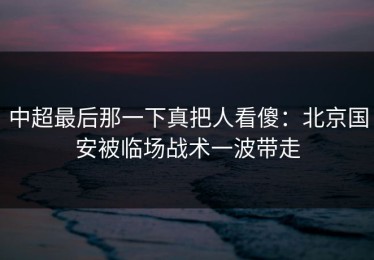 中超最后那一下真把人看傻：北京国安被临场战术一波带走