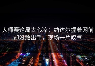 大师赛这局太心凉：纳达尔握着网前却没敢出手，现场一片叹气