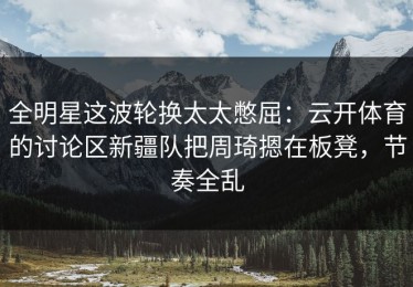 全明星这波轮换太太憋屈：云开体育的讨论区新疆队把周琦摁在板凳，节奏全乱