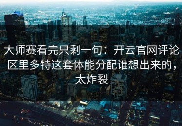 大师赛看完只剩一句：开云官网评论区里多特这套体能分配谁想出来的，太炸裂