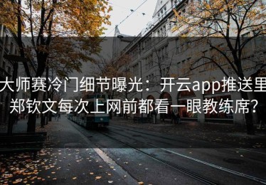 大师赛冷门细节曝光：开云app推送里郑钦文每次上网前都看一眼教练席？