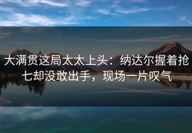 大满贯这局太太上头：纳达尔握着抢七却没敢出手，现场一片叹气