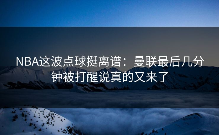 NBA这波点球挺离谱：曼联最后几分钟被打醒说真的又来了