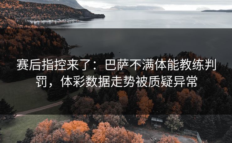 赛后指控来了：巴萨不满体能教练判罚，体彩数据走势被质疑异常