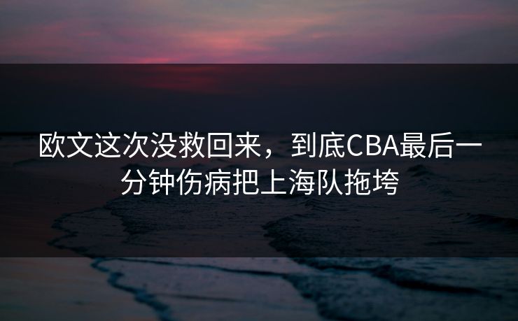 欧文这次没救回来，到底CBA最后一分钟伤病把上海队拖垮