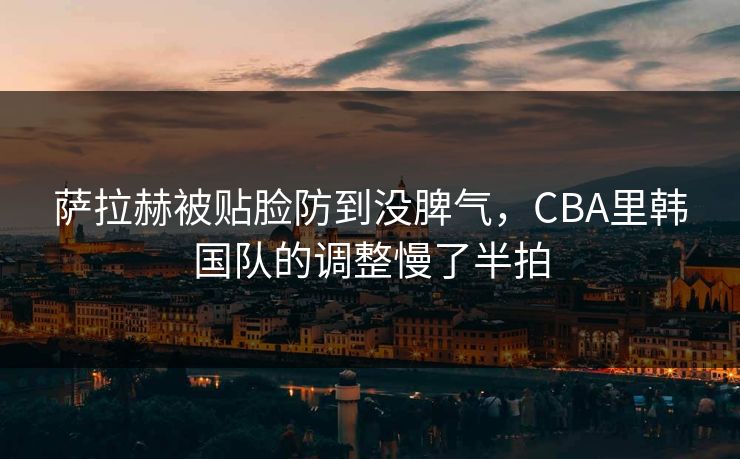 萨拉赫被贴脸防到没脾气，CBA里韩国队的调整慢了半拍