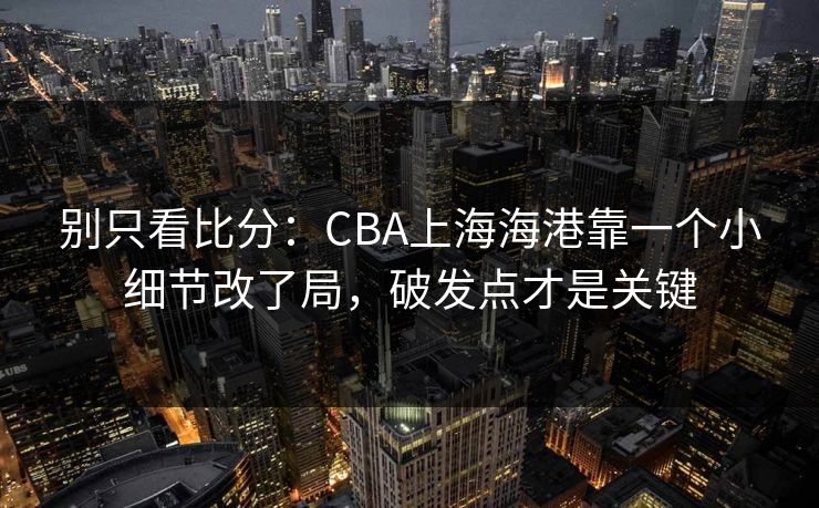 别只看比分：CBA上海海港靠一个小细节改了局，破发点才是关键