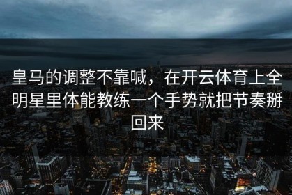 皇马的调整不靠喊，在开云体育上全明星里体能教练一个手势就把节奏掰回来