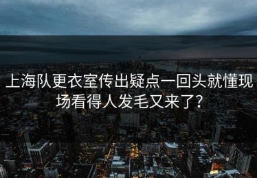 上海队更衣室传出疑点一回头就懂现场看得人发毛又来了？