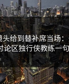 全明星镜头给到替补席当场：开云app的讨论区独行侠教练一句话？