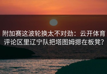 附加赛这波轮换太不对劲：云开体育评论区里辽宁队把塔图姆摁在板凳？