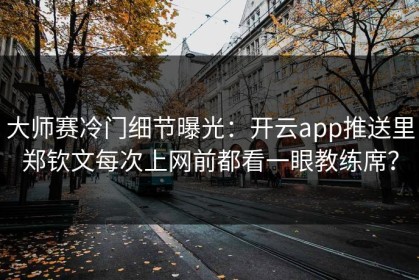 大师赛冷门细节曝光：开云app推送里郑钦文每次上网前都看一眼教练席？