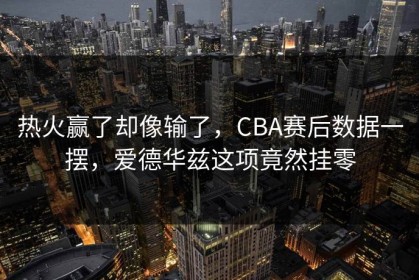 热火赢了却像输了，CBA赛后数据一摆，爱德华兹这项竟然挂零