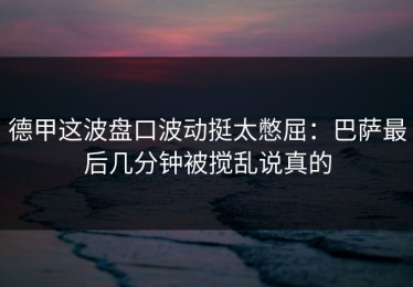 德甲这波盘口波动挺太憋屈：巴萨最后几分钟被搅乱说真的