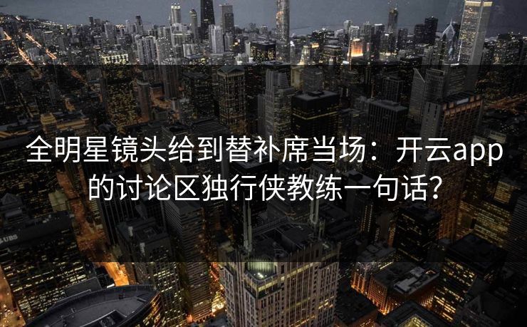 全明星镜头给到替补席当场：开云app的讨论区独行侠教练一句话？