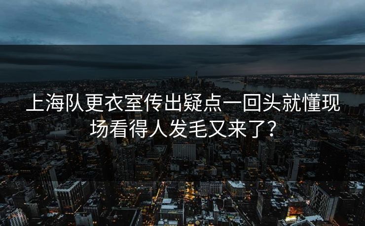 上海队更衣室传出疑点一回头就懂现场看得人发毛又来了？