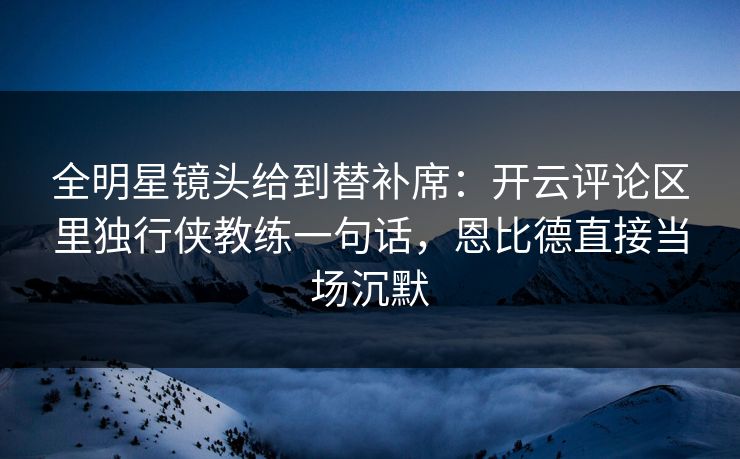 全明星镜头给到替补席：开云评论区里独行侠教练一句话，恩比德直接当场沉默