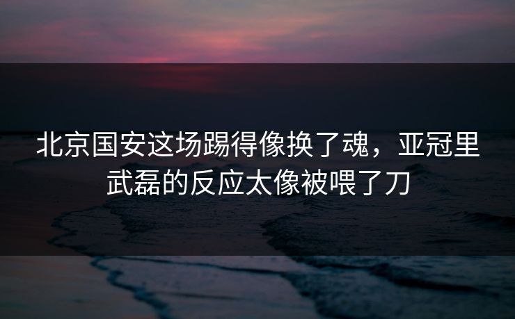 北京国安这场踢得像换了魂，亚冠里武磊的反应太像被喂了刀