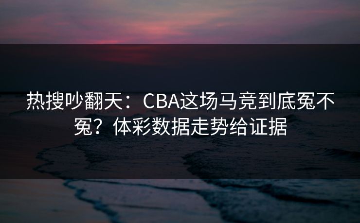 热搜吵翻天：CBA这场马竞到底冤不冤？体彩数据走势给证据
