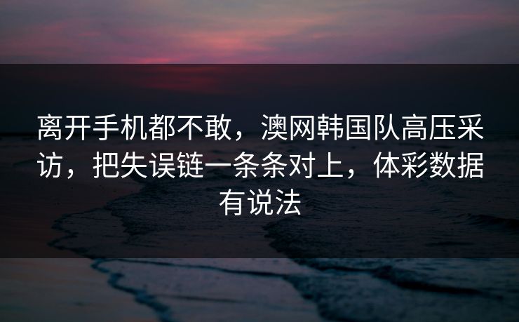 离开手机都不敢，澳网韩国队高压采访，把失误链一条条对上，体彩数据有说法
