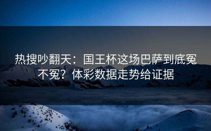 热搜吵翻天：国王杯这场巴萨到底冤不冤？体彩数据走势给证据