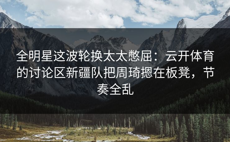 全明星这波轮换太太憋屈：云开体育的讨论区新疆队把周琦摁在板凳，节奏全乱