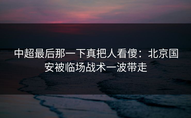 中超最后那一下真把人看傻：北京国安被临场战术一波带走