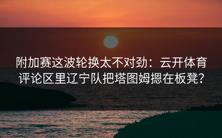 附加赛这波轮换太不对劲：云开体育评论区里辽宁队把塔图姆摁在板凳？