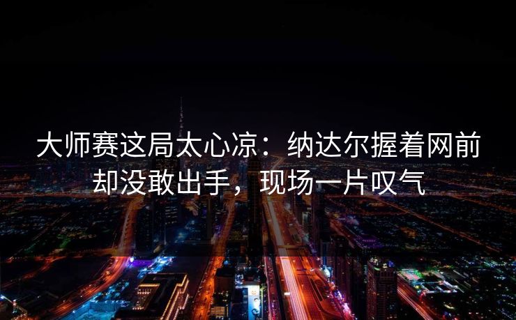 大师赛这局太心凉：纳达尔握着网前却没敢出手，现场一片叹气