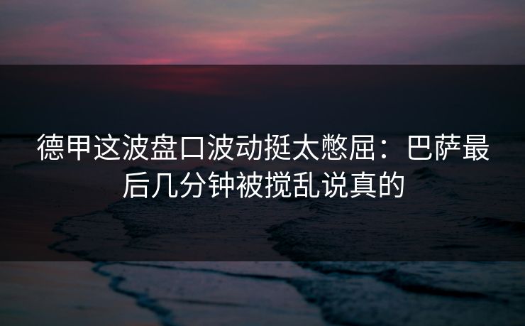 德甲这波盘口波动挺太憋屈：巴萨最后几分钟被搅乱说真的