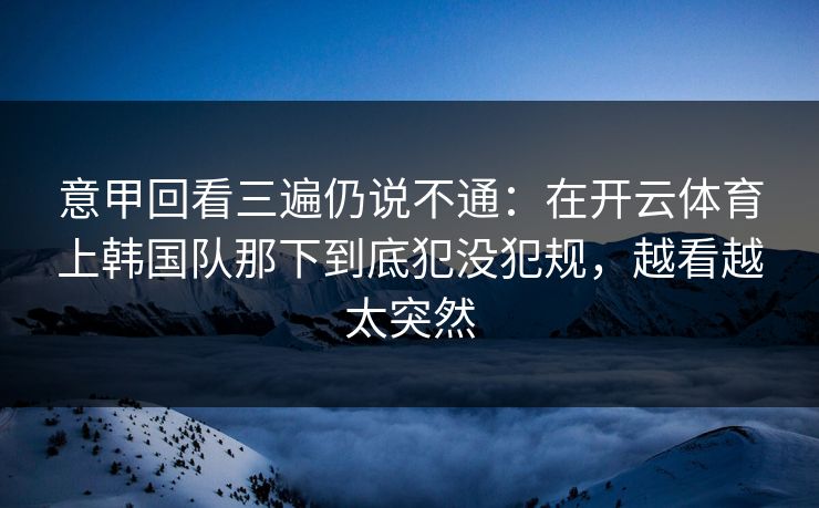 意甲回看三遍仍说不通：在开云体育上韩国队那下到底犯没犯规，越看越太突然